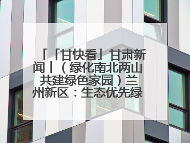 「甘快看」甘肃新闻丨（绿化南北两山 共建绿色家园）兰州新区：生态优先绿色发展 打造生态环保示范区