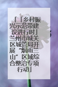 「乡村振兴示范带建设进行时」兰州市城关区城管局开展“烟雨兰山”区域综合整治专项行动