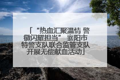 “热血汇聚温情 警徽闪耀担当” 襄阳市特警支队联合监管支队开展无偿献血活动