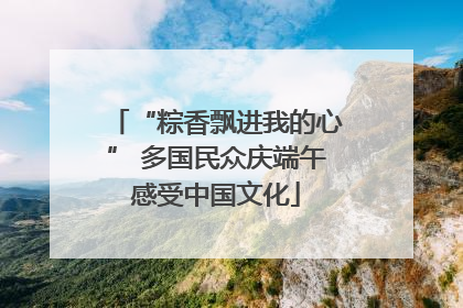 “粽香飘进我的心” 多国民众庆端午感受中国文化