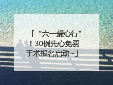 “六一爱心行”！30例先心免费手术报名启动~