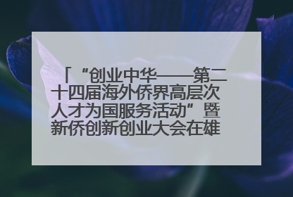 “创业中华——第二十四届海外侨界高层次人才为国服务活动”暨新侨创新创业大会在雄安新区开幕