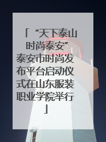 “天下泰山 时尚泰安”泰安市时尚发布平台启动仪式在山东服装职业学院举行