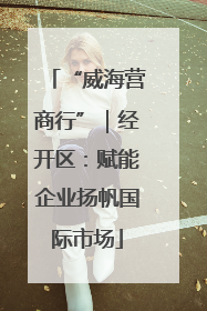 “威海营商行”｜经开区：赋能企业扬帆国际市场
