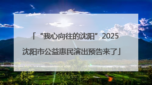 “我心向往的沈阳”2025沈阳市公益惠民演出预告来了