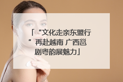 “文化走亲东盟行”再赴越南 广西邕剧粤韵展魅力