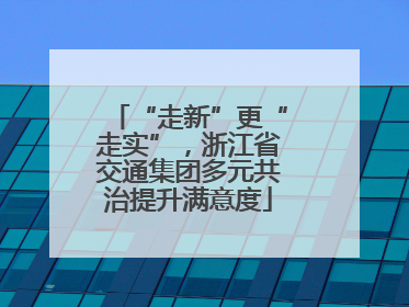“走新”更“走实”，浙江省交通集团多元共治提升满意度