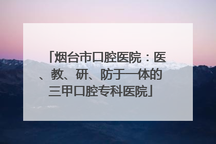 烟台市口腔医院：医、教、研、防于一体的三甲口腔专科医院