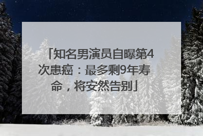 知名男演员自曝第4次患癌：最多剩9年寿命，将安然告别
