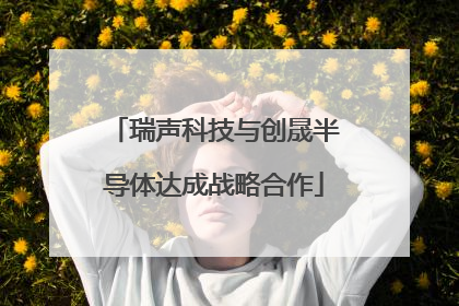 瑞声科技与创晟半导体达成战略合作