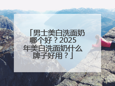 男士美白洗面奶哪个好？2025年美白洗面奶什么牌子好用？