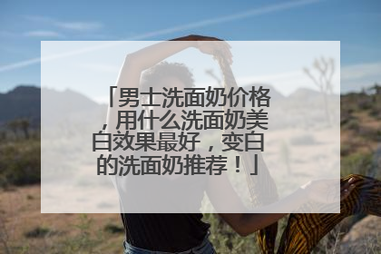 男士洗面奶价格，用什么洗面奶美白效果最好，变白的洗面奶推荐！