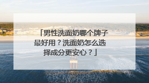男性洗面奶哪个牌子最好用？洗面奶怎么选择成分更安心？