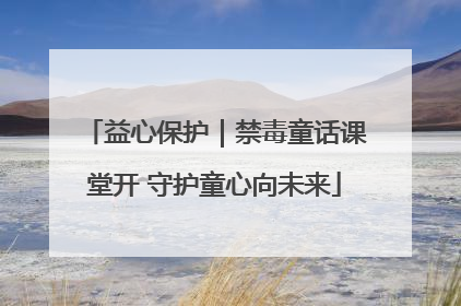 益心保护｜禁毒童话课堂开 守护童心向未来