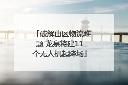 破解山区物流难题 龙泉将建11个无人机起降场