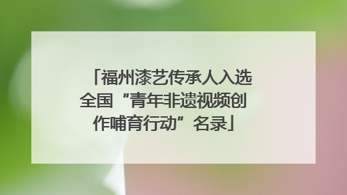 福州漆艺传承人入选全国“青年非遗视频创作哺育行动”名录