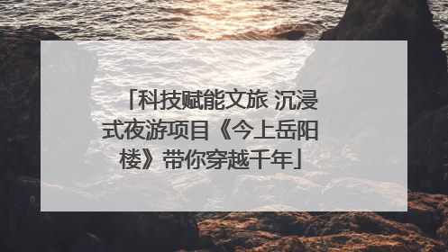 科技赋能文旅 沉浸式夜游项目《今上岳阳楼》带你穿越千年