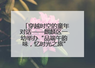 穿越时空的童年对话——麒麟区一幼举办“品端午韵味，忆时光之旅”庆六一系列活动