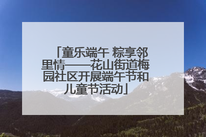 童乐端午 粽享邻里情——花山街道梅园社区开展端午节和儿童节活动