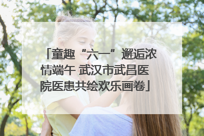 童趣“六一”邂逅浓情端午 武汉市武昌医院医患共绘欢乐画卷