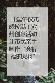端午仪式感拉满！滨州创意活动让市民亲手制作“会祈福的龙舟”