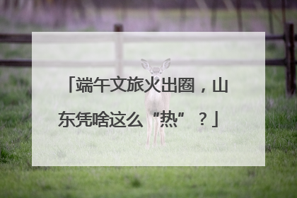 端午文旅火出圈，山东凭啥这么“热”？