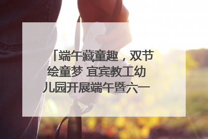 端午藏童趣，双节绘童梦 宜宾教工幼儿园开展端午暨六一亲子游园活动