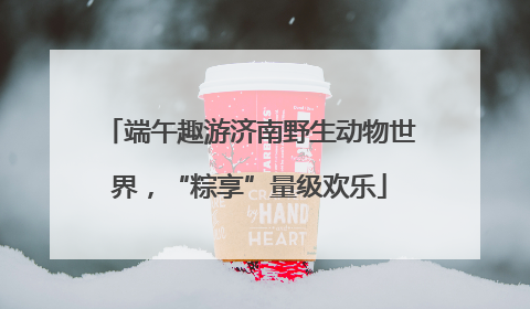 端午趣游济南野生动物世界，“粽享”量级欢乐