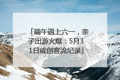 端午遇上六一，亲子出游火爆：5月31日或创客流纪录