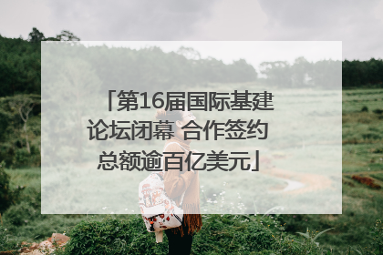 第16届国际基建论坛闭幕 合作签约总额逾百亿美元