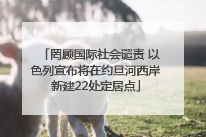 罔顾国际社会谴责 以色列宣布将在约旦河西岸新建22处定居点