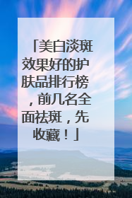 美白淡斑效果好的护肤品排行榜，前几名全面祛斑，先收藏！