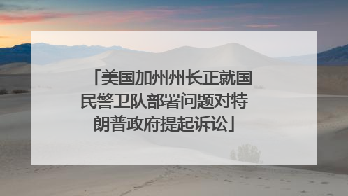 美国加州州长正就国民警卫队部署问题对特朗普政府提起诉讼
