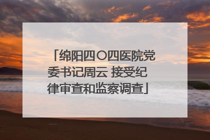 绵阳四〇四医院党委书记周云 接受纪律审查和监察调查