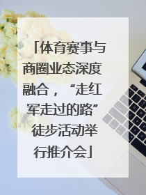 体育赛事与商圈业态深度融合，“走红军走过的路” 徒步活动举行推介会