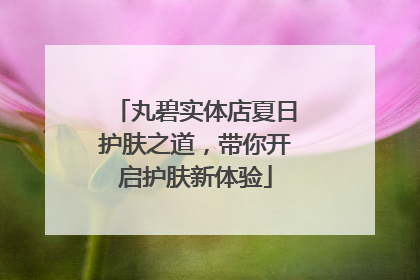 丸碧实体店夏日护肤之道，带你开启护肤新体验