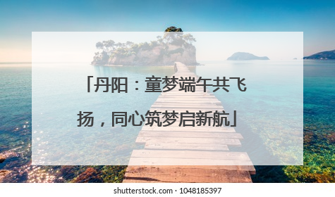 丹阳：童梦端午共飞扬，同心筑梦启新航