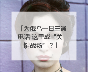 为俄乌一日三通电话 这里成“关键战场”？