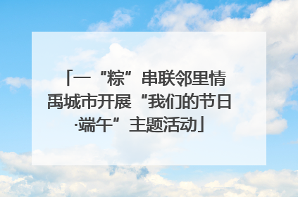 一“粽”串联邻里情 禹城市开展“我们的节日·端午”主题活动