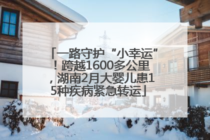 一路守护“小幸运”！跨越1600多公里，湖南2月大婴儿患15种疾病紧急转运