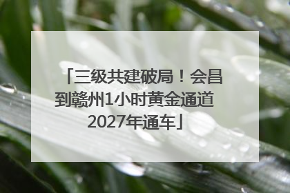 三级共建破局！会昌到赣州1小时黄金通道2027年通车