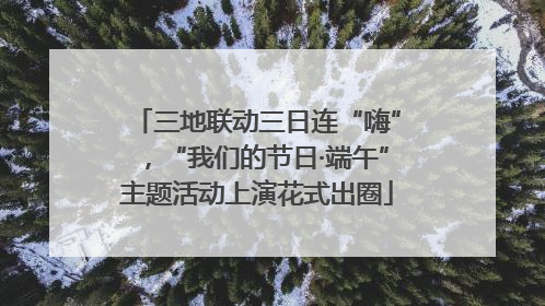 三地联动三日连“嗨”，“我们的节日·端午”主题活动上演花式出圈