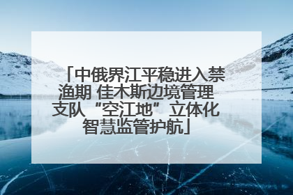 中俄界江平稳进入禁渔期 佳木斯边境管理支队“空江地”立体化智慧监管护航