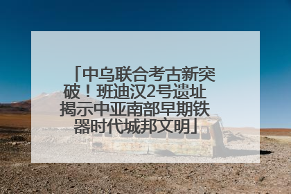 中乌联合考古新突破！班迪汉2号遗址揭示中亚南部早期铁器时代城邦文明