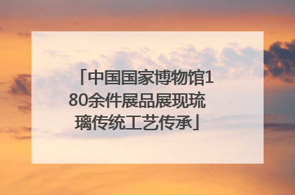 中国国家博物馆180余件展品展现琉璃传统工艺传承