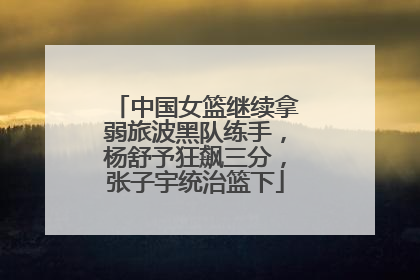中国女篮继续拿弱旅波黑队练手，杨舒予狂飙三分，张子宇统治篮下