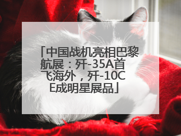 中国战机亮相巴黎航展：歼-35A首飞海外，歼-10CE成明星展品