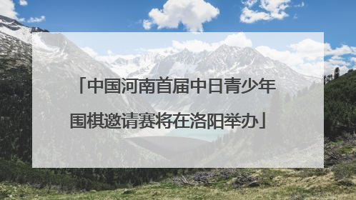 中国河南首届中日青少年围棋邀请赛将在洛阳举办