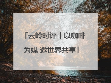 云岭时评丨以咖啡为媒 邀世界共享