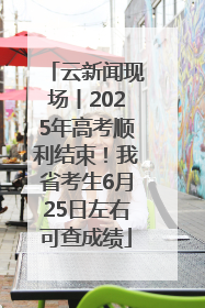 云新闻现场丨2025年高考顺利结束！我省考生6月25日左右可查成绩